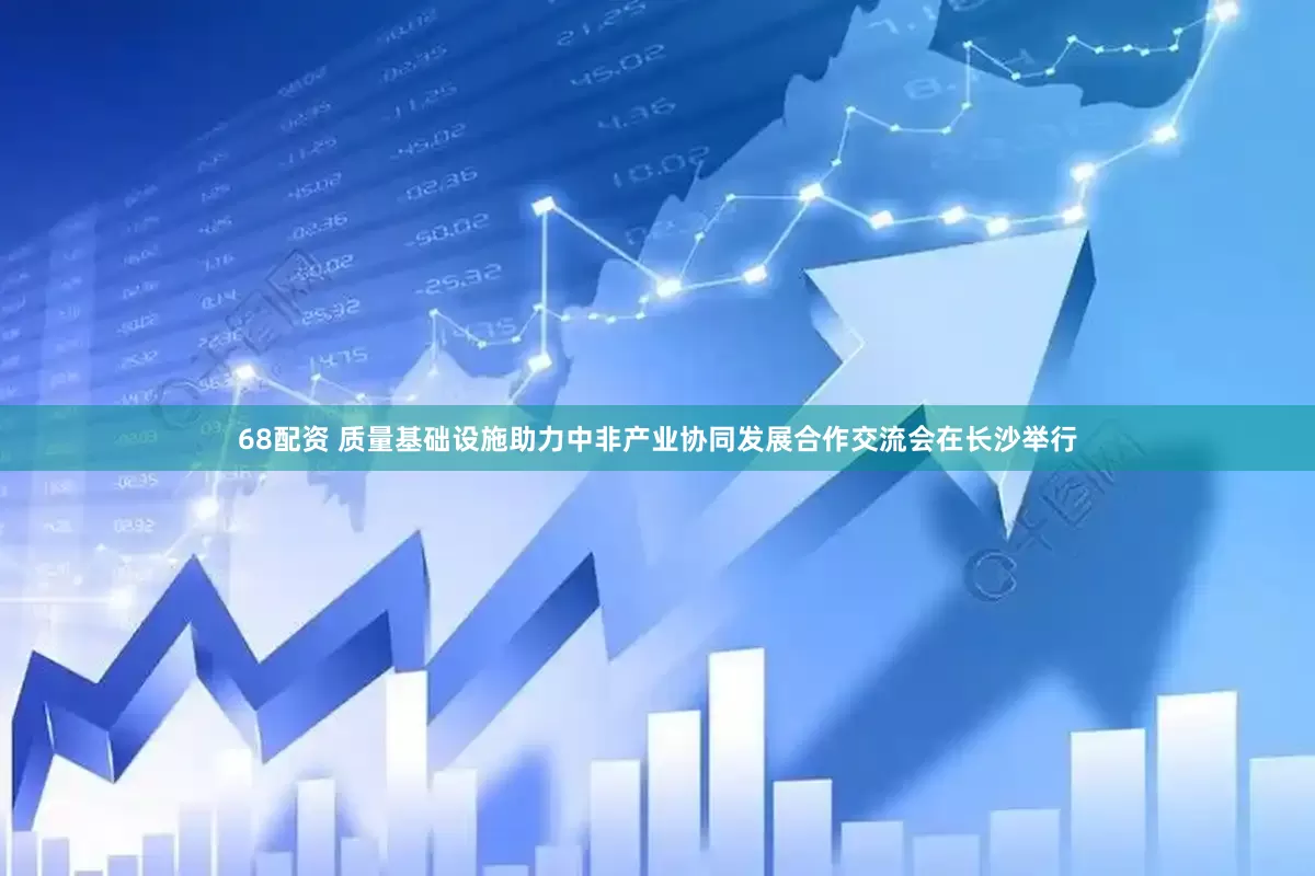 68配资 质量基础设施助力中非产业协同发展合作交流会在长沙举行