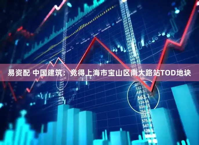 易资配 中国建筑：竞得上海市宝山区南大路站TOD地块
