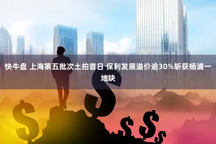 快牛盘 上海第五批次土拍首日 保利发展溢价逾30%斩获杨浦一地块