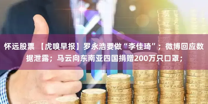 怀远股票 【虎嗅早报】罗永浩要做“李佳琦”；微博回应数据泄露；马云向东南亚四国捐赠200万只口罩；
