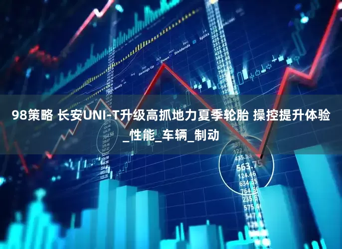 98策略 长安UNI-T升级高抓地力夏季轮胎 操控提升体验_性能_车辆_制动