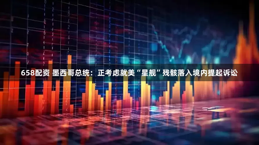 658配资 墨西哥总统：正考虑就美“星舰”残骸落入境内提起诉讼