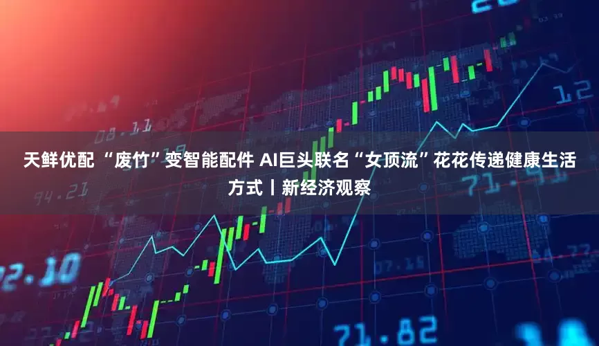 天鲜优配 “废竹”变智能配件 AI巨头联名“女顶流”花花传递健康生活方式丨新经济观察
