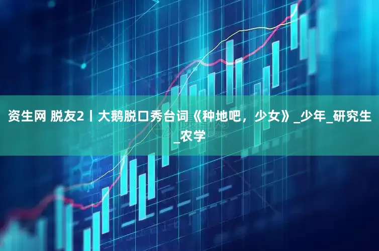 资生网 脱友2丨大鹅脱口秀台词《种地吧，少女》_少年_研究生_农学