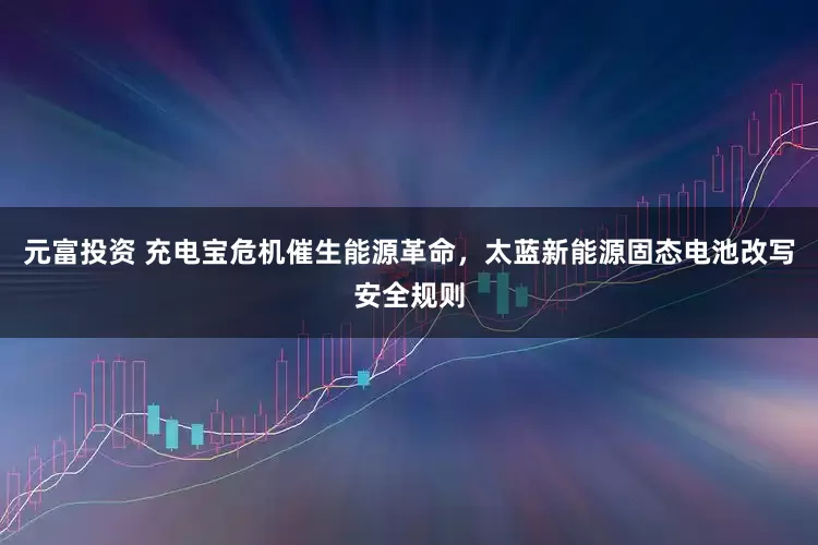 元富投资 充电宝危机催生能源革命，太蓝新能源固态电池改写安全规则