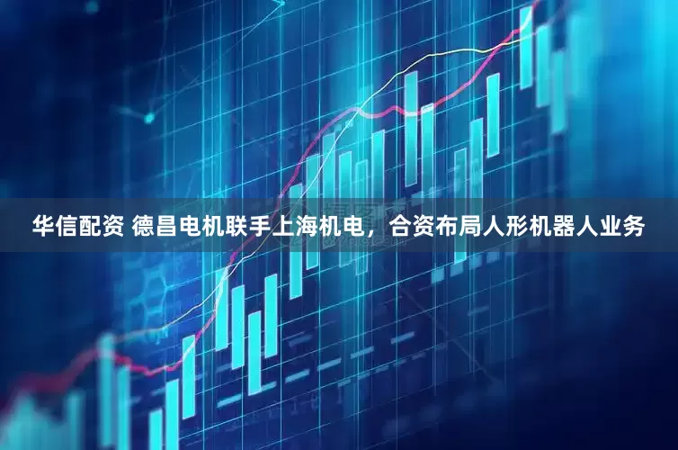 华信配资 德昌电机联手上海机电，合资布局人形机器人业务