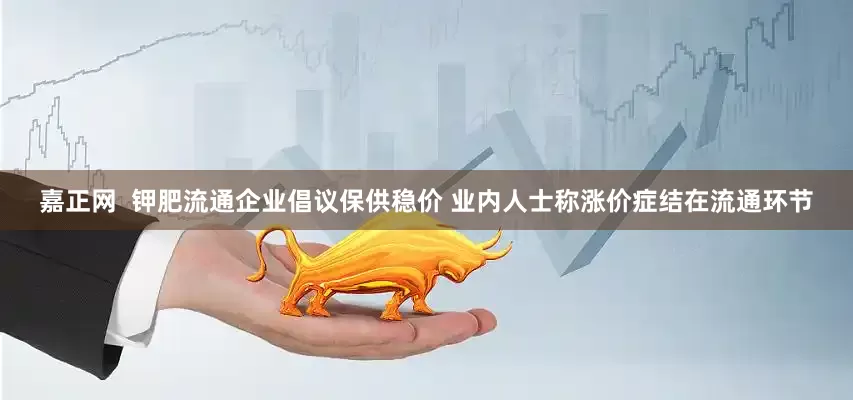 嘉正网  钾肥流通企业倡议保供稳价 业内人士称涨价症结在流通环节