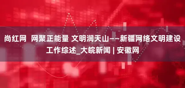 尚红网  网聚正能量 文明润天山——新疆网络文明建设工作综述_大皖新闻 | 安徽网