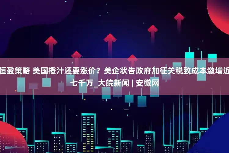 恒盈策略 美国橙汁还要涨价？美企状告政府加征关税致成本激增近七千万_大皖新闻 | 安徽网