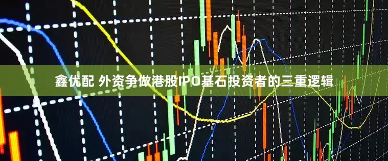 鑫优配 外资争做港股IPO基石投资者的三重逻辑