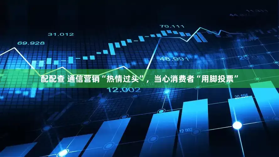 配配查 通信营销“热情过头”，当心消费者“用脚投票”