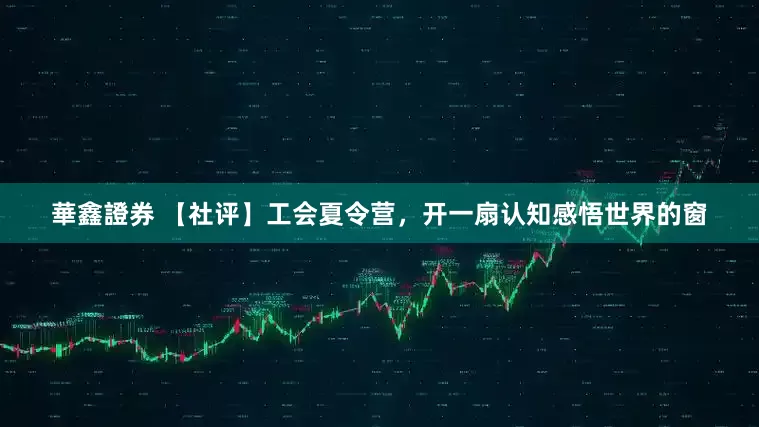 華鑫證券 【社评】工会夏令营，开一扇认知感悟世界的窗