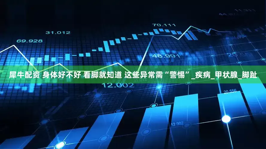 犀牛配资 身体好不好 看脚就知道 这些异常需“警惕”_疾病_甲状腺_脚趾