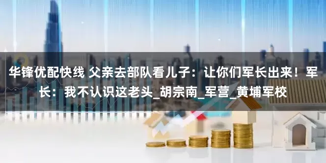 华锋优配快线 父亲去部队看儿子：让你们军长出来！军长：我不认识这老头_胡宗南_军营_黄埔军校
