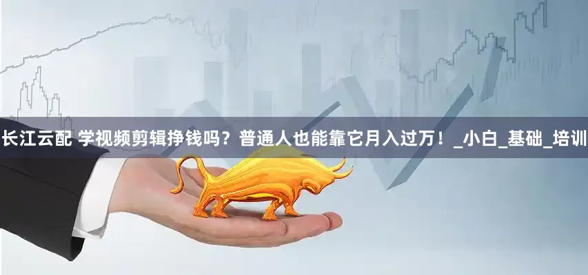长江云配 学视频剪辑挣钱吗？普通人也能靠它月入过万！_小白_基础_培训