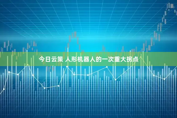 今日云策 人形机器人的一次重大拐点