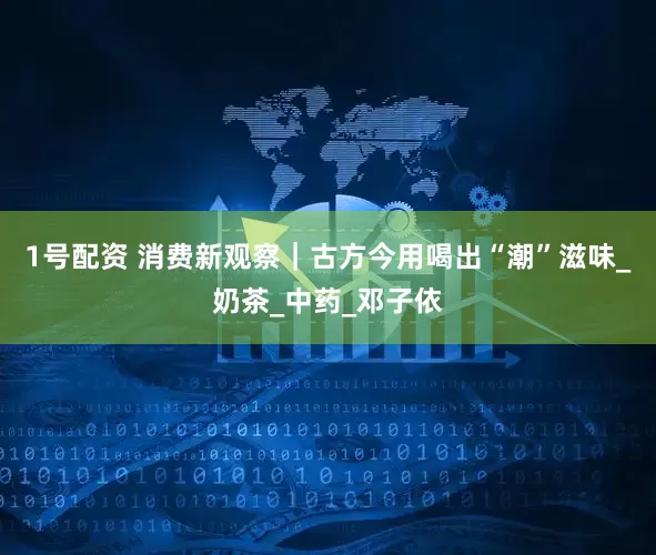 1号配资 消费新观察｜古方今用喝出“潮”滋味_奶茶_中药_邓子依