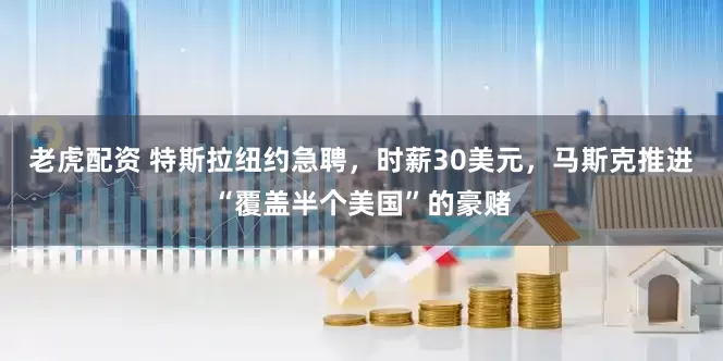 老虎配资 特斯拉纽约急聘，时薪30美元，马斯克推进“覆盖半个美国”的豪赌