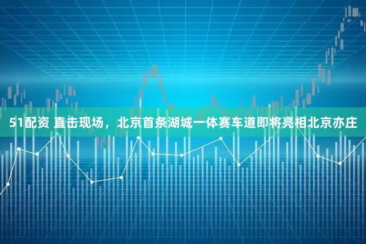51配资 直击现场，北京首条湖城一体赛车道即将亮相北京亦庄