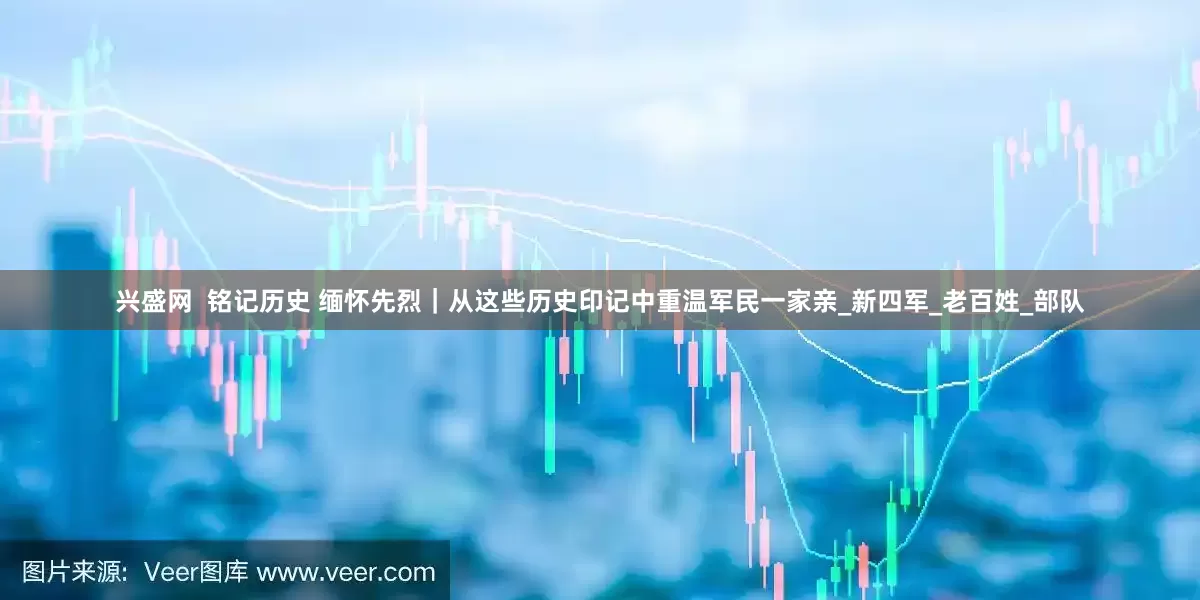 兴盛网  铭记历史 缅怀先烈｜从这些历史印记中重温军民一家亲_新四军_老百姓_部队