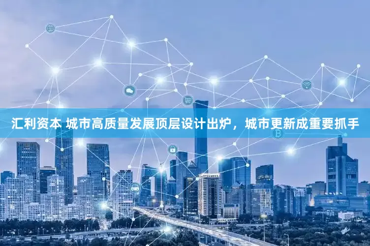 汇利资本 城市高质量发展顶层设计出炉，城市更新成重要抓手