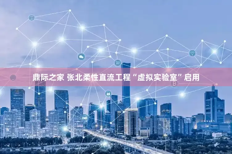 鼎际之家 张北柔性直流工程“虚拟实验室”启用