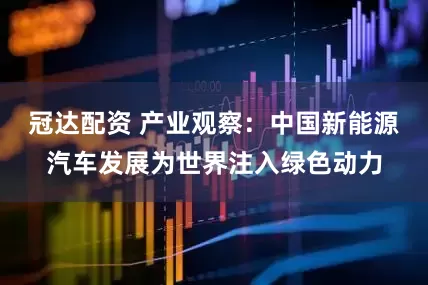 冠达配资 产业观察:中国新能源汽车发展为世界注入绿色动力