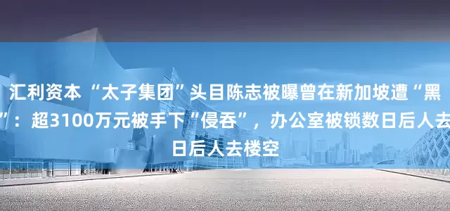 汇利资本 “太子集团”头目陈志被曝曾在新加坡遭“黑吃黑”：超3100万元被手下“侵吞”，办公室被锁数日后人去楼空