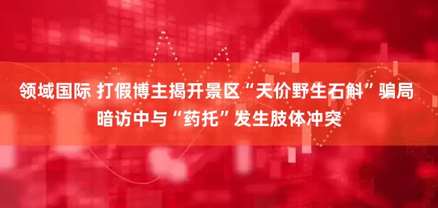 领域国际 打假博主揭开景区“天价野生石斛”骗局 暗访中与“药托”发生肢体冲突