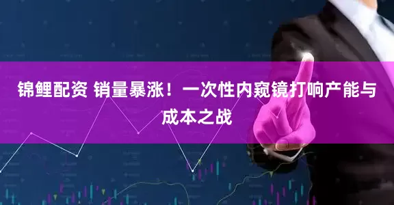 锦鲤配资 销量暴涨！一次性内窥镜打响产能与成本之战