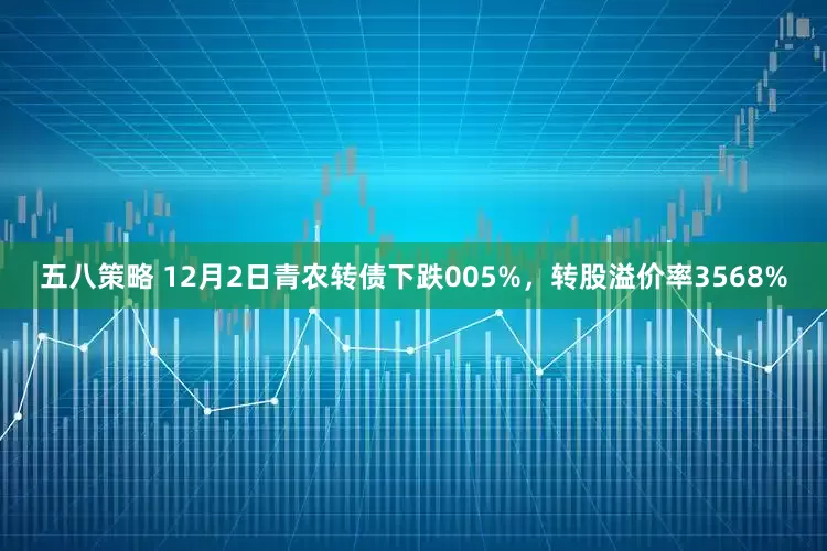 五八策略 12月2日青农转债下跌005%，转股溢价率3568%