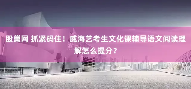 股巢网 抓紧码住！威海艺考生文化课辅导语文阅读理解怎么提分？