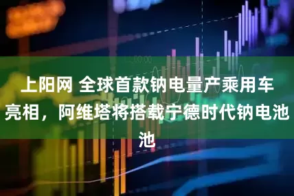 上阳网 全球首款钠电量产乘用车亮相，阿维塔将搭载宁德时代钠电池