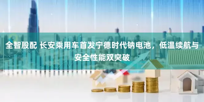 全智股配 长安乘用车首发宁德时代钠电池，低温续航与安全性能双突破