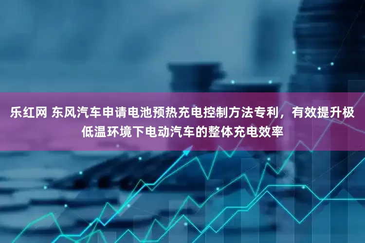 乐红网 东风汽车申请电池预热充电控制方法专利，有效提升极低温环境下电动汽车的整体充电效率